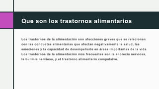 Que son los trastornos alimentarios
Los trastornos de la alimentación son afecciones graves que se relacionan
con las conductas alimentarias que afectan negativamente la salud, las
emociones y la capacidad de desempeñarte en áreas importantes de la vida.
Los trastornos de la alimentación más frecuentes son la anorexia nerviosa,
la bulimia nerviosa, y el trastorno alimentario compulsivo.
 