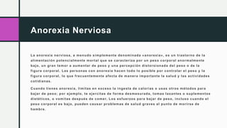 Anorexia Nerviosa
La anorexia nerviosa, a menudo simplemente denominada «anorexia», es un trastorno de la
alimentación potencialmente mortal que se caracteriza por un peso corporal anormalmente
bajo, un gran temor a aumentar de peso y una percepción distorsionada del peso o de la
figura corporal. Las personas con anorexia hacen todo lo posible por controlar el peso y la
figura corporal, lo que frecuentemente afecta de manera importante la salud y las actividades
cotidianas.
Cuando tienes anorexia, limitas en exceso la ingesta de calorías o usas otros métodos para
bajar de peso; por ejemplo, te ejercitas de forma desmesurada, tomas laxantes o suplementos
dietéticos, o vomitas después de comer. Los esfuerzos para bajar de peso, incluso cuando el
peso corporal es bajo, pueden causar problemas de salud graves al punto de morirse de
hambre.
 