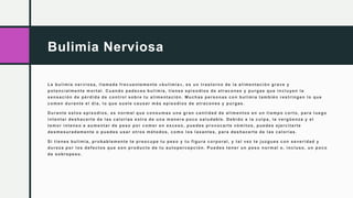 Bulimia Nerviosa
La bulimia nerviosa, llamada frecuentemente «bulimia», es un trastorno de la alimentación grave y
potencialmente mortal. Cuando padeces bulimia, tienes episodios de atracones y purgas que incluyen la
sensación de pérdida de control sobre tu alimentación. Muchas personas con bulimia también restringen lo que
comen durante el día, lo que suele causar más episodios de atracones y purgas.
Durante estos episodios, es normal que consumas una gran cantidad de alimentos en un tiempo corto, para luego
intentar deshacerte de las calorías extra de una manera poco saludable. Debido a la culpa, la vergüenza y el
temor intenso a aumentar de peso por comer en exceso, puedes provocarte vómitos, puedes ejercitarte
desmesuradamente o puedes usar otros métodos, como los laxantes, para deshacerte de las calorías.
Si tienes bulimia, probablemente te preocupe tu peso y tu figura corporal, y tal vez te juzgues con severidad y
dureza por los defectos que son producto de tu autopercepción. Puedes tener un peso normal o, incluso, un poco
de sobrepeso.
 