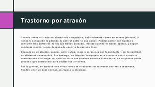 Trastorno por atracón
Cuando tienes el trastorno alimentario compulsivo, habitualmente comes en exceso (atracón) y
tienes la sensación de pérdida de control sobre lo que comes. Puedes comer con rapidez o
consumir más alimentos de los que tienes pensado, incluso cuando no tienes apetito, y seguir
comiendo mucho tiempo después de sentirte demasiado lleno.
Después de un atracón, puedes sentir culpa, enojo o vergüenza por la conducta y por la cantidad
de alimentos consumidos. Sin embargo, no intentas compensar esta conducta con el ejercicio
desmesurado o la purga, tal como lo haría una persona bulímica o anoréxica. La vergüenza puede
provocar que comas solo para ocultar tus atracones.
Por lo general, se produce una nueva ronda de atracones por lo menos una vez a la semana.
Puedes tener un peso normal, sobrepeso u obesidad.
 