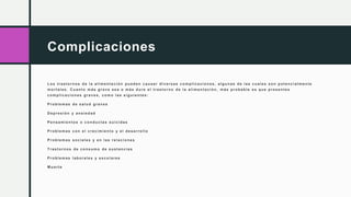 Complicaciones
Los trastornos de la alimentación pueden causar div ersas complicacion es, algunas de las cuales son potencialmen te
mortales. Cuanto más grav e sea o más dure el trastorno de la alimentación, más probable es que presentes
complicacion es grav es, como las siguientes:
Problemas de salud grav es
Depresión y ansiedad
Pensamientos o conductas suicidas
Problemas con el crecimiento y el desarrollo
Problemas sociales y en las relaciones
T rastornos de consumo de sustancias
Problemas laborales y escolares
M uerte
 
