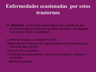 Enfermedades ocasionadas  por estos trastornos La anorexia,   es una enfermedad mental que consiste en una pérdida voluntaria de peso por un deseo patológico de adelgazar y un intenso temor a la obesidad.  La pérdida de peso se consigue mediante: -Reducción de la alimentación, especialmente de los alimentos que contienen más calorías.  -Ejercicio físico excesivo.  -Utilización de medicamentos reductores del apetito, laxantes o diuréticos.  -Vómitos provocados.  