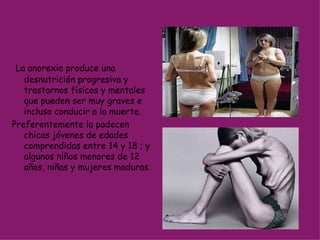 La anorexia produce una desnutrición progresiva y trastornos físicos y mentales que pueden ser muy graves e incluso conducir a la muerte.  Preferentemente la padecen chicas jóvenes de edades comprendidas entre 14 y 18 ; y algunos niños menores de 12 años, niñas y mujeres maduras.  