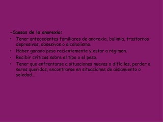 -Causas de la anorexia: Tener antecedentes familiares de anorexia, bulimia, trastornos depresivos, obsesivos o alcoholismo. Haber ganado peso recientemente y estar a régimen.  Recibir críticas sobre el tipo o el peso. Tener que enfrentarse a situaciones nuevas o difíciles, perder a seres queridos, encontrarse en situaciones de aislamiento o soledad… 