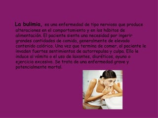 La bulimia,   es una enfermedad de tipo nervioso que produce alteraciones en el comportamiento y en los hábitos de alimentación. El paciente siente una necesidad por ingerir grandes cantidades de comida, generalmente de elevado contenido calórico. Una vez que termina de comer, al paciente le invaden fuertes sentimientos de autorrepulsa y culpa. Ello le induce al vómito o el uso de laxantes, diuréticos, ayuno o ejercicio excesivo. Se trata de una enfermedad grave y potencialmente mortal. 