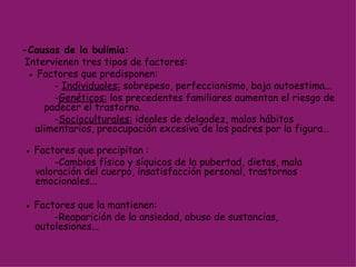 -Causas de la bulimia: Intervienen tres tipos de factores:  ●  Factores que predisponen: -  Individuales:  sobrepeso, perfeccionismo, baja autoestima... - Genéticos:  los precedentes familiares aumentan el riesgo de  padecer el trastorno.       - Socioculturales:  ideales de delgadez, malos hábitos alimentarios, preocupación excesiva de los padres por la figura…  ●  Factores que precipitan : -Cambios físico y síquicos de la pubertad, dietas, mala valoración del cuerpo, insatisfacción personal, trastornos emocionales... ●  Factores que la mantienen:  -Reaparición de la ansiedad, abuso de sustancias, autolesiones... 