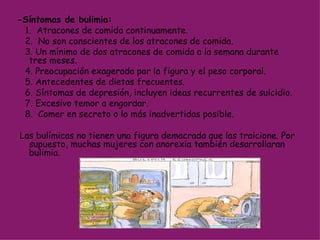 -Síntomas de bulimia:       1.  Atracones de comida continuamente. 2.  No son conscientes de los atracones de comida. 3. Un mínimo de dos atracones de comida a la semana durante tres meses. 4. Preocupación exagerada por la figura y el peso corporal.  5. Antecedentes de dietas frecuentes. 6. Síntomas de depresión, incluyen ideas recurrentes de suicidio. 7. Excesivo temor a engordar. 8.  Comer en secreto o lo más inadvertidas posible. Las bulímicas no tienen una figura demacrada que las traicione. Por supuesto, muchas mujeres con anorexia también desarrollaran bulimia. 