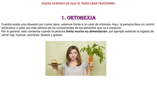 AHORA VEREMOS DE QUE SE TRATA CADA TRASTORNO:
1. Ortorexia
Cuando existe una obsesión por comer sano, estamos frente a un caso de ortorexia. Aquí, la persona lleva un control
exhaustivo y cada vez más estricto de los componentes de los alimentos que va a consumir.
Por lo general, esto comienza cuando la persona limita mucho su alimentación, por ejemplo evitando la ingesta de
carne roja, huevos, azúcares, lácteos y grasas.
 