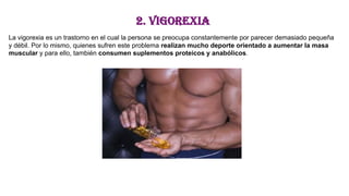 2. Vigorexia
La vigorexia es un trastorno en el cual la persona se preocupa constantemente por parecer demasiado pequeña
y débil. Por lo mismo, quienes sufren este problema realizan mucho deporte orientado a aumentar la masa
muscular y para ello, también consumen suplementos proteicos y anabólicos.
 