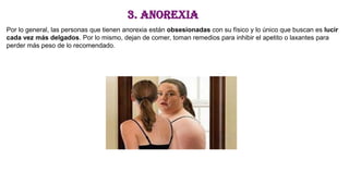 3. Anorexia
Por lo general, las personas que tienen anorexia están obsesionadas con su físico y lo único que buscan es lucir
cada vez más delgados. Por lo mismo, dejan de comer, toman remedios para inhibir el apetito o laxantes para
perder más peso de lo recomendado.
 
