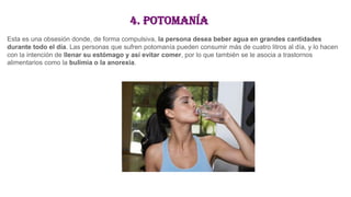 4. Potomanía
Esta es una obsesión donde, de forma compulsiva, la persona desea beber agua en grandes cantidades
durante todo el día. Las personas que sufren potomanía pueden consumir más de cuatro litros al día, y lo hacen
con la intención de llenar su estómago y así evitar comer, por lo que también se le asocia a trastornos
alimentarios como la bulimia o la anorexia.
 