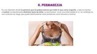 6. Permarexia
Es una obsesión donde la persona que la padece piensa que todo lo que come engorda, y esto la impulsa
a realizar constantemente distintos tipos de dieta. La permarexia no es una enfermedad en sí, sin embargo es
una conducta de riesgo que puede desencadenar otros problemas como anorexia o bulimia.
 