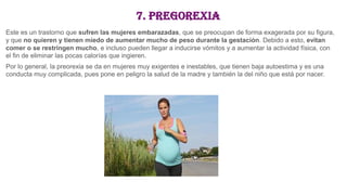 7. Pregorexia
Este es un trastorno que sufren las mujeres embarazadas, que se preocupan de forma exagerada por su figura,
y que no quieren y tienen miedo de aumentar mucho de peso durante la gestación. Debido a esto, evitan
comer o se restringen mucho, e incluso pueden llegar a inducirse vómitos y a aumentar la actividad física, con
el fin de eliminar las pocas calorías que ingieren.
Por lo general, la preorexia se da en mujeres muy exigentes e inestables, que tienen baja autoestima y es una
conducta muy complicada, pues pone en peligro la salud de la madre y también la del niño que está por nacer.
 