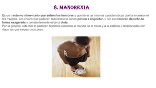 8. Manorexia
Es un trastorno alimentario que sufren los hombres y que tiene las mismas características que la anorexia en
las mujeres. Los chicos que padecen manorexia le tienen pánico a engordar, y por eso realizan deporte de
forma exagerada y constantemente están a dieta.
Por lo general, este mal lo padecen hombres cercanos al mundo de la moda y a la estética o relacionados con
deportes que exigen poco peso.
 