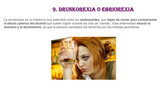 9. Drunkorexia o ebriorexia
La drunkorexia es un trastorno muy extendido entre los adolescentes, que dejan de comer para contrarrestar
el efecto calórico del alcohol que suelen ingerir durante los días de “carrete”. Esta enfermedad mezcla la
anorexia y el alcoholismo, ya que la persona reemplaza los alimentos por las bebidas alcohólicas.
 