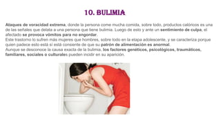10. Bulimia
Ataques de voracidad extrema, donde la persona come mucha comida, sobre todo, productos calóricos es una
de las señales que delata a una persona que tiene bulimia. Luego de esto y ante un sentimiento de culpa, el
afectado se provoca vómitos para no engordar.
Este trastorno lo sufren más mujeres que hombres, sobre todo en la etapa adolescente, y se caracteriza porque
quien padece esto está sí está consiente de que su patrón de alimentación es anormal.
Aunque se desconoce la causa exacta de la bulimia, los factores genéticos, psicológicos, traumáticos,
familiares, sociales o culturales pueden incidir en su aparición.
 