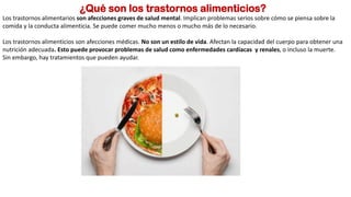 ¿Qué son los trastornos alimenticios?
Los trastornos alimentarios son afecciones graves de salud mental. Implican problemas serios sobre cómo se piensa sobre la
comida y la conducta alimenticia. Se puede comer mucho menos o mucho más de lo necesario.
Los trastornos alimenticios son afecciones médicas. No son un estilo de vida. Afectan la capacidad del cuerpo para obtener una
nutrición adecuada. Esto puede provocar problemas de salud como enfermedades cardíacas y renales, o incluso la muerte.
Sin embargo, hay tratamientos que pueden ayudar.
 