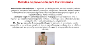 Medidas de prevención para los trastornos
1.Proporcionar un buen ejemplo: Es importante que desde pequeños, los niños vean en su entorno
ejemplos de alimentación adecuada para poder seguir esos patrones establecidos. Además, también
será importante ser un ejemplo a seguir en cuanto a la aceptación de su propio cuerpo sin que el
aspecto físico tenga efectos sobre su autoestima.
2.Demostrar aceptación y tolerancia: Demostrar desde pequeños que la apariencia física no
importa y que esas diferencias entre personas no hacen a nadie mejor o peor. Esto será un gran paso
para que los niños y adolescentes se quieran tal y como son.
3.No dejar que los medios de comunicación influyan: En los medios de comunicación o en las
redes sociales se ven continuos ejemplos de cómo el aspecto físico es primordial, o cómo se establecen
modelos a seguir que en muchas ocasiones no son reales, y por lo tanto, no deben tomarse como
ejemplo.
 