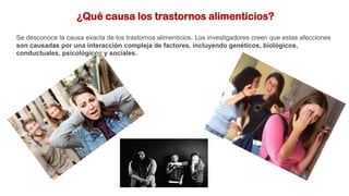 ¿Qué causa los trastornos alimenticios?
Se desconoce la causa exacta de los trastornos alimenticios. Los investigadores creen que estas afecciones
son causadas por una interacción compleja de factores, incluyendo genéticos, biológicos,
conductuales, psicológicos y sociales.
 
