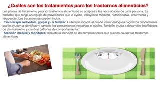 ¿Cuáles son los tratamientos para los trastornos alimenticios?
Los planes de tratamiento para los trastornos alimenticios se adaptan a las necesidades de cada persona. Es
probable que tenga un equipo de proveedores que lo ayude, incluyendo médicos, nutricionistas, enfermeras y
terapeutas. Los tratamientos pueden incluir:
•Psicoterapia individual, grupal y / o familiar: La terapia individual puede incluir enfoques cognitivos conductuales
que le ayuden a identificar y cambiar los pensamientos negativos e inútiles. También ayuda a desarrollar habilidades
de afrontamiento y cambiar patrones de comportamiento
•Atención médica y monitoreo: Incluida la atención de las complicaciones que pueden causar los trastornos
alimenticios
 