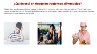 ¿Quién está en riesgo de trastornos alimenticios?
Cualquiera puede desarrollar un trastorno alimenticio, pero son más comunes en mujeres. Estos trastornos
aparecen con frecuencia durante la adolescencia o la edad adulta, pero también se pueden desarrollar durante
la infancia o más adelante en la vida.
 