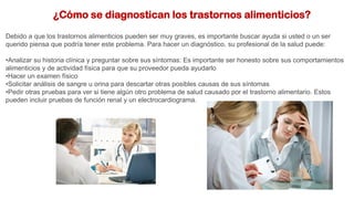 ¿Cómo se diagnostican los trastornos alimenticios?
Debido a que los trastornos alimenticios pueden ser muy graves, es importante buscar ayuda si usted o un ser
querido piensa que podría tener este problema. Para hacer un diagnóstico, su profesional de la salud puede:
•Analizar su historia clínica y preguntar sobre sus síntomas: Es importante ser honesto sobre sus comportamientos
alimenticios y de actividad física para que su proveedor pueda ayudarlo
•Hacer un examen físico
•Solicitar análisis de sangre u orina para descartar otras posibles causas de sus síntomas
•Pedir otras pruebas para ver si tiene algún otro problema de salud causado por el trastorno alimentario. Estos
pueden incluir pruebas de función renal y un electrocardiograma.
 
