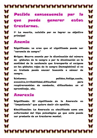 Posible consecuencia por lo
que   puede  generar   estos
trastornos.
1º La muerte, suicidio por no lograr su objetivo
principal

Anemia
Significado: se cree que el significado pueda ser
“carencia de sangre”

Origen: Ocurre anemia por la disminución del número
de glóbulos de la sangre o por la disminución en la
cantidad de la sustancia que transporta el oxígeno
en los glóbulos rojos de la sangre (hemoglobina) si no
es tratada puede causar leucemia o cáncer de
sangre.

Síntomas:                        palidez,fatiga,sueño,
excesivo,irritabilidad,dificultad                 para
respirarcambios de conducta, dificultades en el
aprendizaje, etc.

Anorexia
Significado: El significado de la Anorexia         es
“Inapetencia” que quiere decir sin apetito.

Clasificación: La Anorexia es clasificada como una
enfermedad del tipo psicológico ya que esta puede
ser producto de un trastorno mental.
 