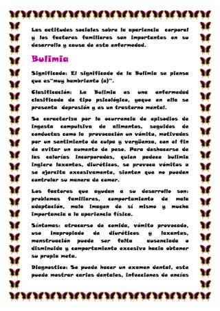Las actitudes sociales sobre la apariencia corporal
y los factores familiares son importantes en su
desarrollo y causa de esta enfermedad.

Bulimia
Significado: El significado de la Bulimia se piensa
que es“muy hambriento (a)”.

Clasificación: La Bulimia es una        enfermedad
clasificada de tipo psicológico, yaque en ella se
presenta depresión y es un trastorno mental.

Se caracteriza por la ocurrencia de episodios de
ingesta compulsiva de alimentos, seguidos de
conductas como la provocación un vómito, motivadas
por un sentimiento de culpa y vergüenza, con el fin
de evitar un aumento de peso. Para deshacerse de
las calorías incorporadas, quien padece bulimia
ingiere laxantes, diuréticos, se provoca vómitos o
se ejercita excesivamente, sienten que no pueden
controlar su manera de comer.

Los factores que ayudan a su desarrollo son:
problemas   familiares,   comportamiento de mala
adaptación, mala imagen de sí mismo y mucha
importancia a la apariencia física.

Síntomas: atracarse de comida, vómito provocado,
uso   inapropiado   de  diuréticos   y   laxantes,
menstruación puede ser falta        ausenciada o
disminuida y comportamiento excesivo hacia obtener
su propia meta.

Diagnostico: Se puede hacer un examen dental, este
puede mostrar caries dentales, infecciones de encías
 