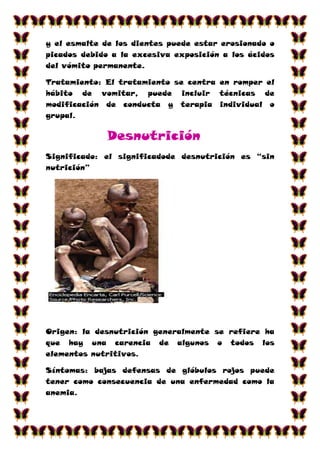 y el esmalte de los dientes puede estar erosionado o
picados debido a la excesiva exposición a los ácidos
del vómito permanente.

Tratamiento: El tratamiento se centra en romper el
hábito de vomitar, puede incluir técnicas de
modificación de conducta y terapia individual o
grupal.

             Desnutrición
Significado: el significadode desnutrición es “sin
nutrición”




Origen: la desnutrición generalmente se refiere ha
que hay una carencia de algunos o todos los
elementos nutritivos.

Síntomas: bajas defensas de glóbulos rojos puede
tener como consecuencia de una enfermedad como la
anemia.
 
