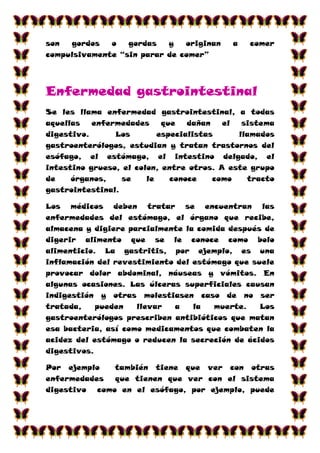 son  gordos   o   gordas   y   originan    a   comer
compulsivamente “sin parar de comer”




Enfermedad gastrointestinal
Se les llama enfermedad gastrointestinal, a todas
aquellas   enfermedades     que   dañan   el  sistema
digestivo.      Los        especialistas     llamados
gastroenterólogos, estudian y tratan trastornos del
esófago, el estómago, el intestino delgado, el
intestino grueso, el colon, entre otros. A este grupo
de    órganos,    se    le    conoce    como   tracto
gastrointestinal.

Los médicos deben tratar se encuentran las
enfermedades del estómago, el órgano que recibe,
almacena y digiere parcialmente la comida después de
digerir alimento que se le conoce como bolo
alimenticio. La gastritis, por ejemplo, es una
inflamación del revestimiento del estómago que suele
provocar dolor abdominal, náuseas y vómitos. En
algunas ocasiones. Las úlceras superficiales causan
indigestión y otras molestiasen caso de no ser
tratada,    pueden   llevar  a    la  muerte.    Los
gastroenterólogos prescriben antibióticos que matan
esa bacteria, así como medicamentos que combaten la
acidez del estómago o reducen la secreción de ácidos
digestivos.

Por ejemplo   también tiene que ver con otras
enfermedades  que tienen que ver con el sistema
digestivo como en el esófago, por ejemplo, puede
 