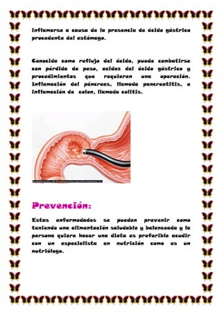 inflamarse a causa de la presencia de ácido gástrico
procedente del estómago.



Conocida como reflujo del ácido, puede combatirse
con pérdida de peso, acidez del ácido gástrico y
procedimientos   que     requieren   una operación.
Inflamación del páncreas, llamada pancreatitis, e
inflamación de colon, llamada colitis.




Prevención:
Estas enfermedades se pueden prevenir como
teniendo una alimentación saludable y balanceada y la
persona quiere hacer una dieta es preferible acudir
con un especialista en nutrición como es un
nutriólogo.
 