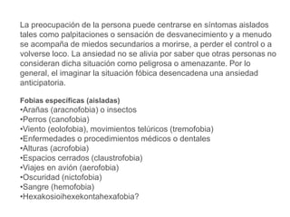 La preocupación de la persona puede centrarse en síntomas aislados
tales como palpitaciones o sensación de desvanecimiento y a menudo
se acompaña de miedos secundarios a morirse, a perder el control o a
volverse loco. La ansiedad no se alivia por saber que otras personas no
consideran dicha situación como peligrosa o amenazante. Por lo
general, el imaginar la situación fóbica desencadena una ansiedad
anticipatoria.
Fobias específicas (aisladas)
•Arañas (aracnofobia) o insectos
•Perros (canofobia)
•Viento (eolofobia), movimientos telúricos (tremofobia)
•Enfermedades o procedimientos médicos o dentales
•Alturas (acrofobia)
•Espacios cerrados (claustrofobia)
•Viajes en avión (aerofobia)
•Oscuridad (nictofobia)
•Sangre (hemofobia)
•Hexakosioihexekontahexafobia?
 