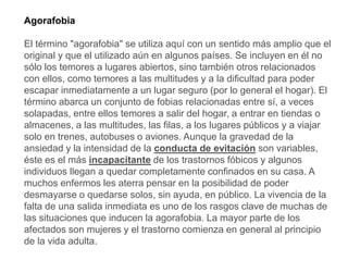 Agorafobia
El término "agorafobia" se utiliza aquí con un sentido más amplio que el
original y que el utilizado aún en algunos países. Se incluyen en él no
sólo los temores a lugares abiertos, sino también otros relacionados
con ellos, como temores a las multitudes y a la dificultad para poder
escapar inmediatamente a un lugar seguro (por lo general el hogar). El
término abarca un conjunto de fobias relacionadas entre sí, a veces
solapadas, entre ellos temores a salir del hogar, a entrar en tiendas o
almacenes, a las multitudes, las filas, a los lugares públicos y a viajar
solo en trenes, autobuses o aviones. Aunque la gravedad de la
ansiedad y la intensidad de la conducta de evitación son variables,
éste es el más incapacitante de los trastornos fóbicos y algunos
individuos llegan a quedar completamente confinados en su casa. A
muchos enfermos les aterra pensar en la posibilidad de poder
desmayarse o quedarse solos, sin ayuda, en público. La vivencia de la
falta de una salida inmediata es uno de los rasgos clave de muchas de
las situaciones que inducen la agorafobia. La mayor parte de los
afectados son mujeres y el trastorno comienza en general al principio
de la vida adulta.
 