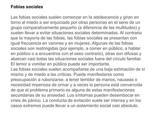 Fobias sociales
Las fobias sociales suelen comenzar en la adolescencia y giran en
torno al miedo a ser enjuiciado por otras personas en el seno de un
grupo comparativamente pequeño (a diferencia de las multitudes) y
suelen llevar a evitar situaciones sociales determinadas. Al contrario
que la mayoría de las fobias, las fobias sociales se presentan con
igual frecuencia en varones y en mujeres. Algunas de las fobias
sociales son restringidas (por ejemplo, a comer en público, a hablar
en público o a encuentros con el sexo contrario), otras son difusas y
abarcan casi todas las situaciones sociales fuera del círculo familiar.
El temor a vomitar en público puede ser importante.
Las fobias sociales suelen acompañarse de una baja estimación de sí
mismo y de miedo a las críticas. Puede manifestarse como
preocupación a ruborizarse, a tener temblor de manos, nauseas o
necesidad imperiosa de orinar y a veces la persona está convencida
de que el problema primario es alguna de estas manifestaciones
secundarias de su ansiedad. Los síntomas pueden desembocar en
crisis de pánico. La conducta de evitación suele ser intensa y en los
casos extremos puede llevar a un aislamiento social casi absoluto.
 