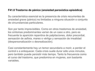 F41.0 Trastorno de pánico (ansiedad paroxística episódica)
Su característica esencial es la presencia de crisis recurrentes de
ansiedad grave (pánico) no limitadas a ninguna situación o conjunto
de circunstancias particulares.
Son por tanto imprevisibles. Como en otros trastornos de ansiedad,
los síntomas predominantes varían de un caso a otro, pero es
frecuente la aparición repentina de palpitaciones, dolor precordial,
sensación de asfixia, mareo o vértigo y sensación de irrealidad
(despersonalización o desrealización).
Casi constantemente hay un temor secundario a morir, a perder el
control o a enloquecer. Cada crisis suele durar sólo unos minutos,
pero también puede persistir más tiempo. Tanto la frecuencia como
el curso del trastorno, que predomina en mujeres, son bastante
variables.
 
