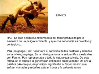RAE: Se dice del miedo extremado o del terror producido por la
amenaza de un peligro inminente, y que con frecuencia es colectivo y
contagioso.
Pan (en griego, Πάν, ‘todo’) era el semidiós de los pastores y rebaños
en la mitología griega. En la mitología romana se identifica a este dios
con Fauno. Pan representaba a toda la naturaleza salvaje. De esta
forma, se le atribuía la generación del miedo enloquecedor. De ahí la
palabra pánico que, en principio, significaba el temor masivo que
sufrían manadas y rebaños ante el tronar y la caída de rayos.
PANICO
 
