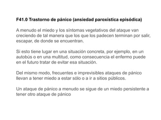 F41.0 Trastorno de pánico (ansiedad paroxística episódica)
A menudo el miedo y los síntomas vegetativos del ataque van
creciendo de tal manera que los que los padecen terminan por salir,
escapar, de donde se encuentran.
Si esto tiene lugar en una situación concreta, por ejemplo, en un
autobús o en una multitud, como consecuencia el enfermo puede
en el futuro tratar de evitar esa situación.
Del mismo modo, frecuentes e imprevisibles ataques de pánico
llevan a tener miedo a estar sólo o a ir a sitios públicos.
Un ataque de pánico a menudo se sigue de un miedo persistente a
tener otro ataque de pánico
 