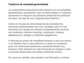 Trastorno de ansiedad generalizada
La característica esencial de este trastorno es una ansiedad
generalizada y persistente, que no está limitada y ni siquiera
predomina en ninguna circunstancia ambiental en particular
(es decir, se trata de una "angustia libre flotante").
Como en el caso de otros trastornos de ansiedad los
síntomas predominantes son muy variables, pero lo más
frecuente son quejas de sentirse constantemente nervioso,
con temblores, tensión muscular, sudoración, mareos,
palpitaciones, vértigos y molestias epigástricas.
A menudo se ponen de manifiesto temores a que uno mismo
o un familiar vaya a caer enfermo o a tener un accidente,
junto con otras preocupaciones y presentimientos muy
diversos. Este trastorno es más frecuente en mujeres y está
a menudo relacionado con estrés ambiental crónico.
Su curso es variable, pero tiende á ser fluctuante y crónico.
 