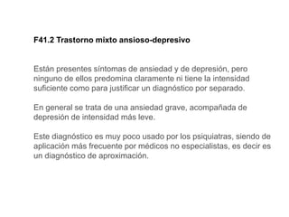 F41.2 Trastorno mixto ansioso-depresivo
Están presentes síntomas de ansiedad y de depresión, pero
ninguno de ellos predomina claramente ni tiene la intensidad
suficiente como para justificar un diagnóstico por separado.
En general se trata de una ansiedad grave, acompañada de
depresión de intensidad más leve.
Este diagnóstico es muy poco usado por los psiquiatras, siendo de
aplicación más frecuente por médicos no especialistas, es decir es
un diagnóstico de aproximación.
 