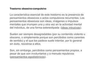 Trastorno obsesivo-compulsivo
La característica esencial de este trastorno es la presencia de
pensamientos obsesivos o actos compulsivos recurrentes. Los
pensamientos obsesivos son ideas, imágenes o impulsos
mentales que irrumpen una y otra vez en la actividad mental
del individuo, de una forma estereotipada (ideas intrusivas).
Suelen ser siempre desagradables (por su contenido violento u
obsceno, o simplemente porque son percibidos como carentes
de sentido) y el que los padece suele intentar, por lo general
sin éxito, resistirse a ellos.
Son, sin embargo, percibidos como pensamientos propios, a
pesar de que son involuntarios y a menudo repulsivos
(pensamientos egodistónicos).
 