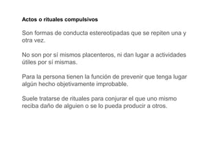 Actos o rituales compulsivos
Son formas de conducta estereotipadas que se repiten una y
otra vez.
No son por sí mismos placenteros, ni dan lugar a actividades
útiles por sí mismas.
Para la persona tienen la función de prevenir que tenga lugar
algún hecho objetivamente improbable.
Suele tratarse de rituales para conjurar el que uno mismo
reciba daño de alguien o se lo pueda producir a otros.
 