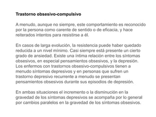 Trastorno obsesivo-compulsivo
A menudo, aunque no siempre, este comportamiento es reconocido
por la persona como carente de sentido o de eficacia, y hace
reiterados intentos para resistirse a él.
En casos de larga evolución, la resistencia puede haber quedado
reducida a un nivel mínimo. Casi siempre está presente un cierto
grado de ansiedad. Existe una íntima relación entre los síntomas
obsesivos, en especial pensamientos obsesivos, y la depresión.
Los enfermos con trastornos obsesivo-compulsivos tienen a
menudo síntomas depresivos y en personas que sufren un
trastorno depresivo recurrente a menudo se presentan
pensamientos obsesivos durante sus episodios de depresión.
En ambas situaciones el incremento o la disminución en la
gravedad de los síntomas depresivos se acompaña por lo general
por cambios paralelos en la gravedad de los síntomas obsesivos.
 