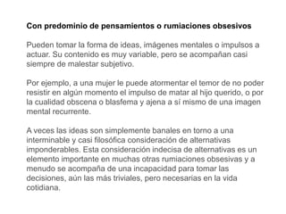 Con predominio de pensamientos o rumiaciones obsesivos
Pueden tomar la forma de ideas, imágenes mentales o impulsos a
actuar. Su contenido es muy variable, pero se acompañan casi
siempre de malestar subjetivo.
Por ejemplo, a una mujer le puede atormentar el temor de no poder
resistir en algún momento el impulso de matar al hijo querido, o por
la cualidad obscena o blasfema y ajena a sí mismo de una imagen
mental recurrente.
A veces las ideas son simplemente banales en torno a una
interminable y casi filosófica consideración de alternativas
imponderables. Esta consideración indecisa de alternativas es un
elemento importante en muchas otras rumiaciones obsesivas y a
menudo se acompaña de una incapacidad para tomar las
decisiones, aún las más triviales, pero necesarias en la vida
cotidiana.
 