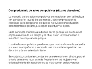 Con predominio de actos compulsivos (rituales obsesivos)
La mayoría de los actos compulsivos se relacionan con la limpieza
(en particular el lavado de las manos), con comprobaciones
repetidas para asegurarse de que se ha evitado una situación
potencialmente peligrosa, o con la pulcritud y el orden.
En la conducta manifiesta subyace por lo general un miedo a ser
objeto o motivo de un peligro y el ritual es un intento ineficaz o
simbólico de conjurar ese peligro.
Los rituales compulsivos pueden ocupar muchas horas de cada día
y suelen acompañarse a veces de una marcada incapacidad de
decisión y de un enlentecimiento.
En conjunto, son tan frecuentes en un sexo como en el otro, pero el
lavado de manos ritual es más frecuente en las mujeres y el
enlentecimiento sin repeticiones es más común en los varones.
 