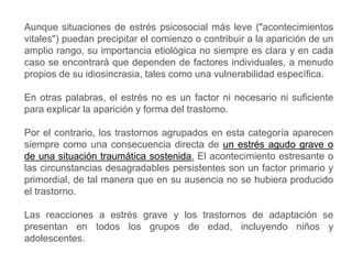 Aunque situaciones de estrés psicosocial más leve ("acontecimientos
vitales") puedan precipitar el comienzo o contribuir a la aparición de un
amplio rango, su importancia etiológica no siempre es clara y en cada
caso se encontrará que dependen de factores individuales, a menudo
propios de su idiosincrasia, tales como una vulnerabilidad específica.
En otras palabras, el estrés no es un factor ni necesario ni suficiente
para explicar la aparición y forma del trastorno.
Por el contrario, los trastornos agrupados en esta categoría aparecen
siempre como una consecuencia directa de un estrés agudo grave o
de una situación traumática sostenida. El acontecimiento estresante o
las circunstancias desagradables persistentes son un factor primario y
primordial, de tal manera que en su ausencia no se hubiera producido
el trastorno.
Las reacciones a estrés grave y los trastornos de adaptación se
presentan en todos los grupos de edad, incluyendo niños y
adolescentes.
 