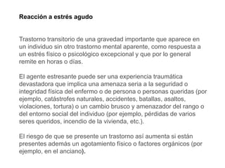 Reacción a estrés agudo
Trastorno transitorio de una gravedad importante que aparece en
un individuo sin otro trastorno mental aparente, como respuesta a
un estrés físico o psicológico excepcional y que por lo general
remite en horas o días.
El agente estresante puede ser una experiencia traumática
devastadora que implica una amenaza seria a la seguridad o
integridad física del enfermo o de persona o personas queridas (por
ejemplo, catástrofes naturales, accidentes, batallas, asaltos,
violaciones, tortura) o un cambio brusco y amenazador del rango o
del entorno social del individuo (por ejemplo, pérdidas de varios
seres queridos, incendio de la vivienda, etc.).
El riesgo de que se presente un trastorno así aumenta si están
presentes además un agotamiento físico o factores orgánicos (por
ejemplo, en el anciano).
 