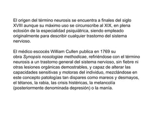 El origen del término neurosis se encuentra a finales del siglo
XVIII aunque su máximo uso se circunscribe al XIX, en plena
eclosión de la especialidad psiquiátrica, siendo empleado
originalmente para describir cualquier trastorno del sistema
nervioso.
El médico escocés William Cullen publica en 1769 su
obra Synopsis nosologiae methodicae, refiriéndose con el término
neurosis a un trastorno general del sistema nervioso, sin fiebre ni
otras lesiones orgánicas demostrables, y capaz de alterar las
capacidades sensitivas y motoras del individuo, mezclándose en
este concepto patologías tan dispares como mareos y desmayos,
el tétanos, la rabia, las crisis histéricas, la melancolía
(posteriormente denominada depresión) o la manía.
 