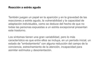 Reacción a estrés agudo
También juegan un papel en la aparición y en la gravedad de las
reacciones a estrés agudo, la vulnerabilidad y la capacidad de
adaptación individuales, como se deduce del hecho de que no
todas las personas expuestas a un estrés excepcional presentan
este trastorno.
Los síntomas tienen una gran variabilidad, pero lo más
característico es que entre ellos se incluya, en un período inicial, un
estado de "embotamiento" con alguna reducción del campo de la
conciencia, estrechamiento de la atención, incapacidad para
asimilar estímulos y desorientación.
 