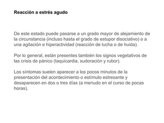 Reacción a estrés agudo
De este estado puede pasarse a un grado mayor de alejamiento de
la circunstancia (incluso hasta el grado de estupor disociativo) o a
una agitación e hiperactividad (reacción de lucha o de huida).
Por lo general, están presentes también los signos vegetativos de
las crisis de pánico (taquicardia, sudoración y rubor).
Los síntomas suelen aparecer a los pocos minutos de la
presentación del acontecimiento o estímulo estresante y
desaparecen en dos o tres días (a menudo en el curso de pocas
horas).
 