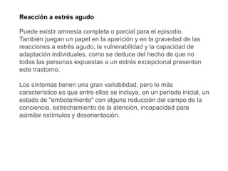 Reacción a estrés agudo
Puede existir amnesia completa o parcial para el episodio.
También juegan un papel en la aparición y en la gravedad de las
reacciones a estrés agudo, la vulnerabilidad y la capacidad de
adaptación individuales, como se deduce del hecho de que no
todas las personas expuestas a un estrés excepcional presentan
este trastorno.
Los síntomas tienen una gran variabilidad, pero lo más
característico es que entre ellos se incluya, en un período inicial, un
estado de "embotamiento" con alguna reducción del campo de la
conciencia, estrechamiento de la atención, incapacidad para
asimilar estímulos y desorientación.
 
